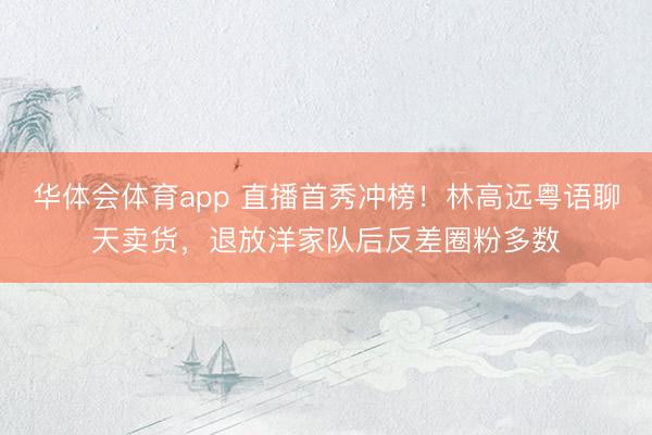 华体会体育app 直播首秀冲榜！林高远粤语聊天卖货，退放洋家队后反差圈粉多数