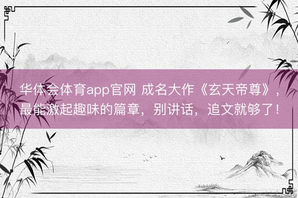 华体会体育app官网 成名大作《玄天帝尊》，最能激起趣味的篇章，别讲话，追文就够了！