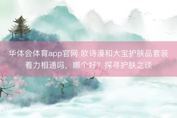 华体会体育app官网 欧诗漫和大宝护肤品套装着力相通吗，哪个好？探寻护肤之谈
