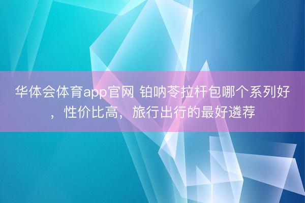华体会体育app官网 铂呐苓拉杆包哪个系列好，性价比高，旅行出行的最好遴荐