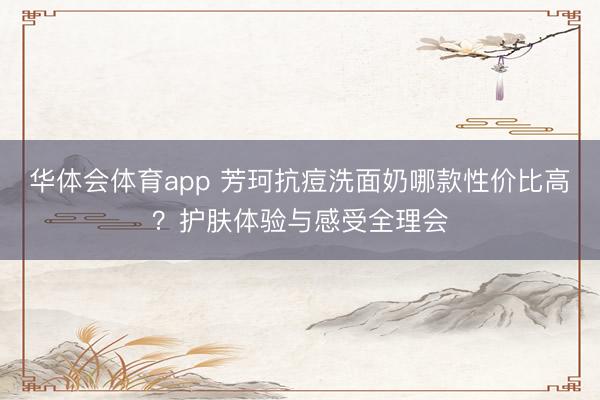 华体会体育app 芳珂抗痘洗面奶哪款性价比高？护肤体验与感受全理会