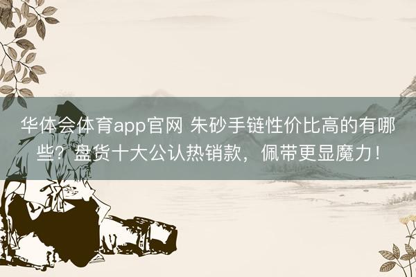 华体会体育app官网 朱砂手链性价比高的有哪些？盘货十大公认热销款，佩带更显魔力！
