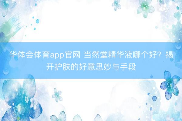 华体会体育app官网 当然堂精华液哪个好？揭开护肤的好意思妙与手段