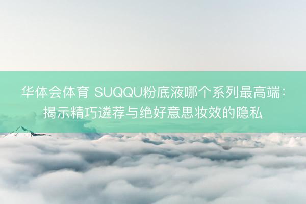 华体会体育 SUQQU粉底液哪个系列最高端：揭示精巧遴荐与绝好意思妆效的隐私