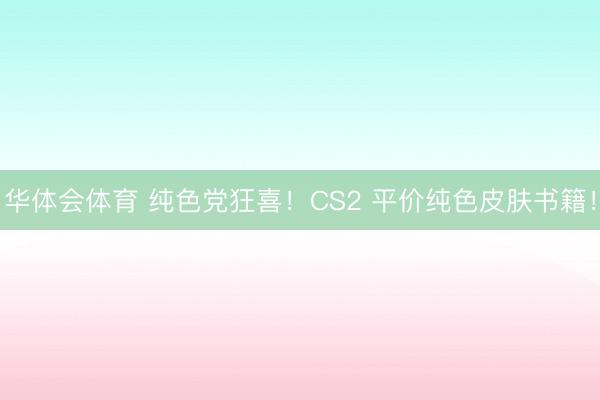 华体会体育 纯色党狂喜！CS2 平价纯色皮肤书籍！