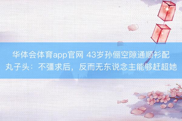 华体会体育app官网 43岁孙俪空隙通顺衫配丸子头：不彊求后，反而无东说念主能够赶超她