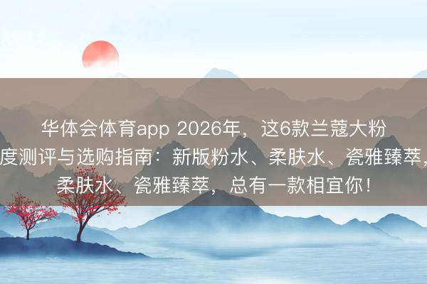 华体会体育app 2026年，这6款兰蔻大粉水真的好用吗？深度测评与选购指南：新版粉水、柔肤水、瓷雅臻萃，总有一款相宜你！