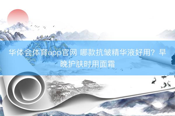 华体会体育app官网 哪款抗皱精华液好用？早晚护肤时用面霜