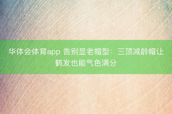 华体会体育app 告别显老帽型：三顶减龄帽让鹤发也能气色满分