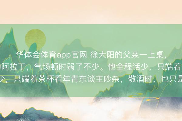 华体会体育app官网 徐大阳的父亲一上桌，临沂五虎中身价最高的阿拉丁，气场顿时弱了不少。他全程话少，只端着茶杯看年青东谈主吵杂，敬酒时，也只是起身规则恢复