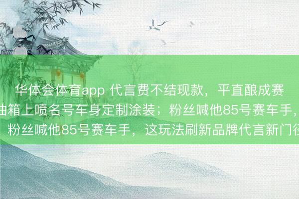 华体会体育app 代言费不结现款，平直酿成赛车和研发经费，王一博油箱上喷名号车身定制涂装；粉丝喊他85号赛车手，这玩法刷新品牌代言新门径