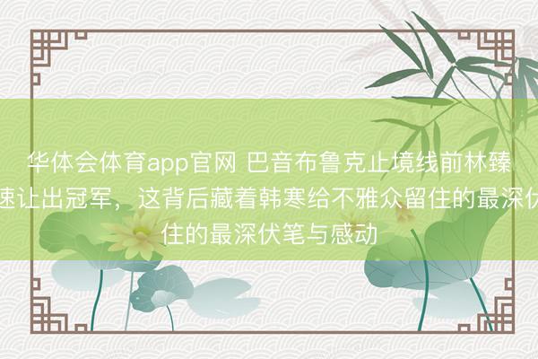 华体会体育app官网 巴音布鲁克止境线前林臻东一霎降速让出冠军，这背后藏着韩寒给不雅众留住的最深伏笔与感动