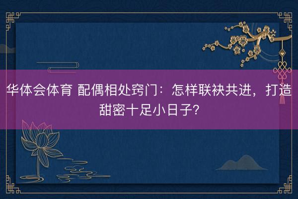华体会体育 配偶相处窍门:怎样联袂共进,打造甜密十足小日子?