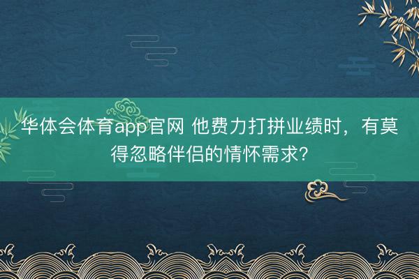华体会体育app官网 他费力打拼业绩时，有莫得忽略伴侣的情怀需求？