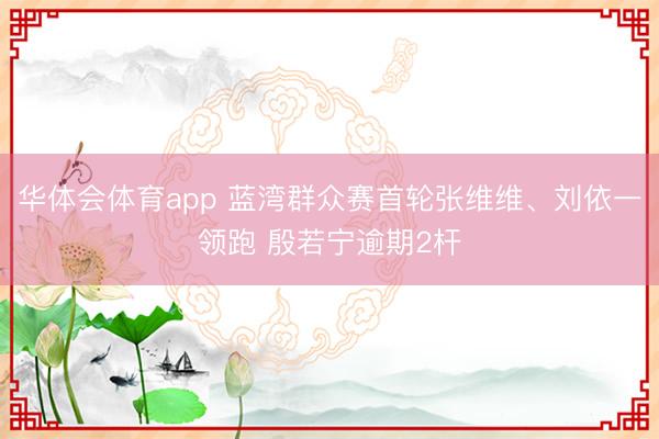 华体会体育app 蓝湾群众赛首轮张维维、刘依一领跑 殷若宁逾期2杆